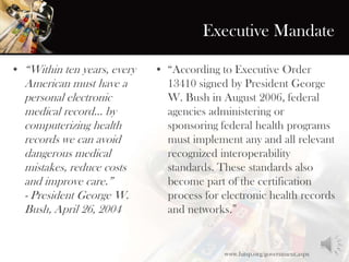 Executive Mandate
• “Within ten years, every
American must have a
personal electronic
medical record... by
computerizing health
records we can avoid
dangerous medical
mistakes, reduce costs
and improve care.”
- President George W.
Bush, April 26, 2004
• “According to Executive Order
13410 signed by President George
W. Bush in August 2006, federal
agencies administering or
sponsoring federal health programs
must implement any and all relevant
recognized interoperability
standards. These standards also
become part of the certification
process for electronic health records
and networks.”
www.hitsp.org/government.aspx
 