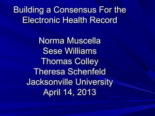 Building a Consensus For the
  Electronic Health Record

      Norma Muscella
       Sese Williams
      Thomas Colley
     Theresa Schenfeld
   Jacksonville University
       April 14, 2013
 