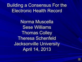 Building a Consensus For the
  Electronic Health Record

      Norma Muscella
       Sese Williams
      Thomas Colley
     Theresa Schenfeld
   Jacksonville University
       April 14, 2013
 