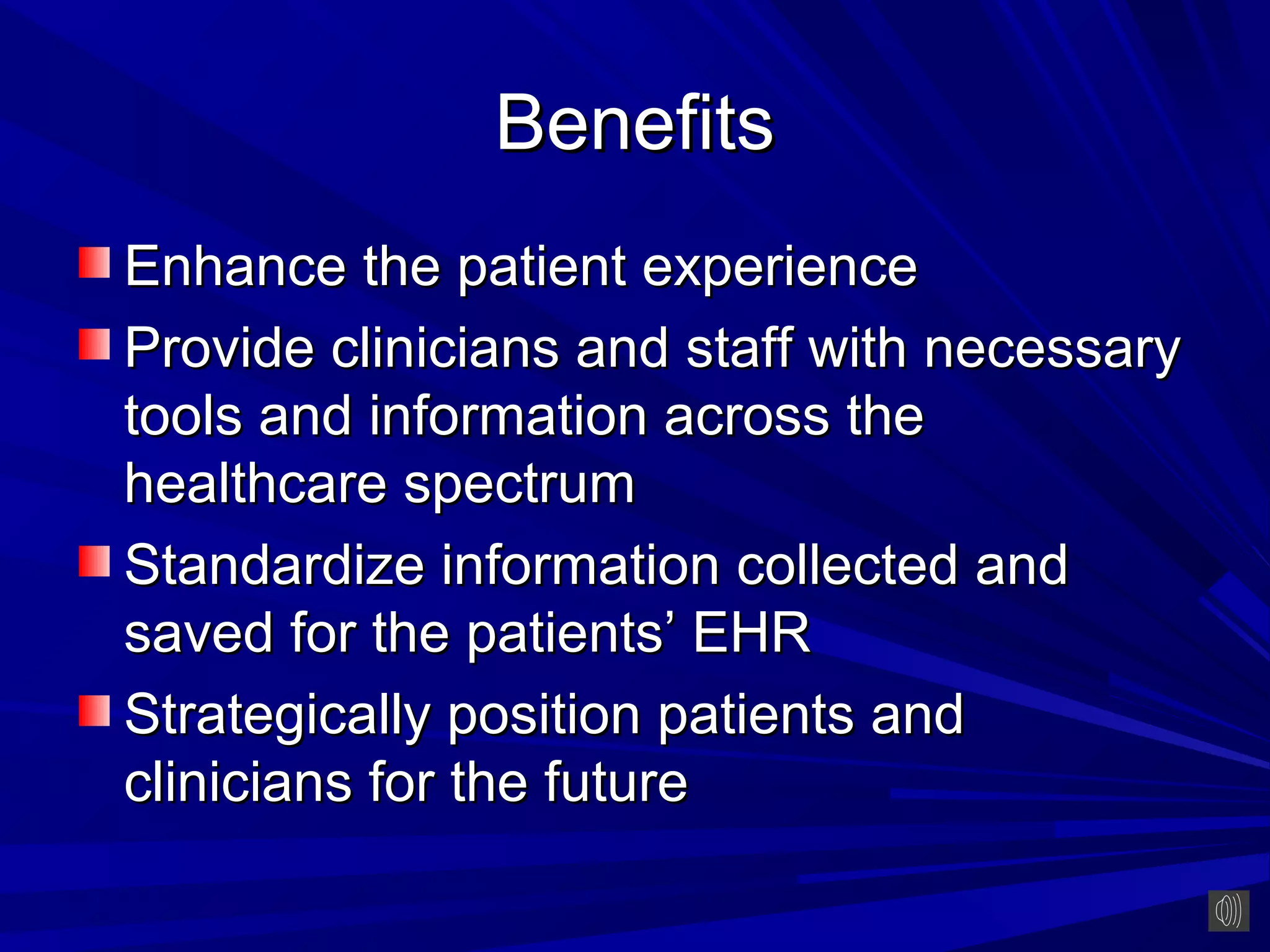 Benefits
Enhance the patient experience
Provide clinicians and staff with necessary
tools and information across the
healthcare spectrum
Standardize information collected and
saved for the patients’ EHR
Strategically position patients and
clinicians for the future
 
