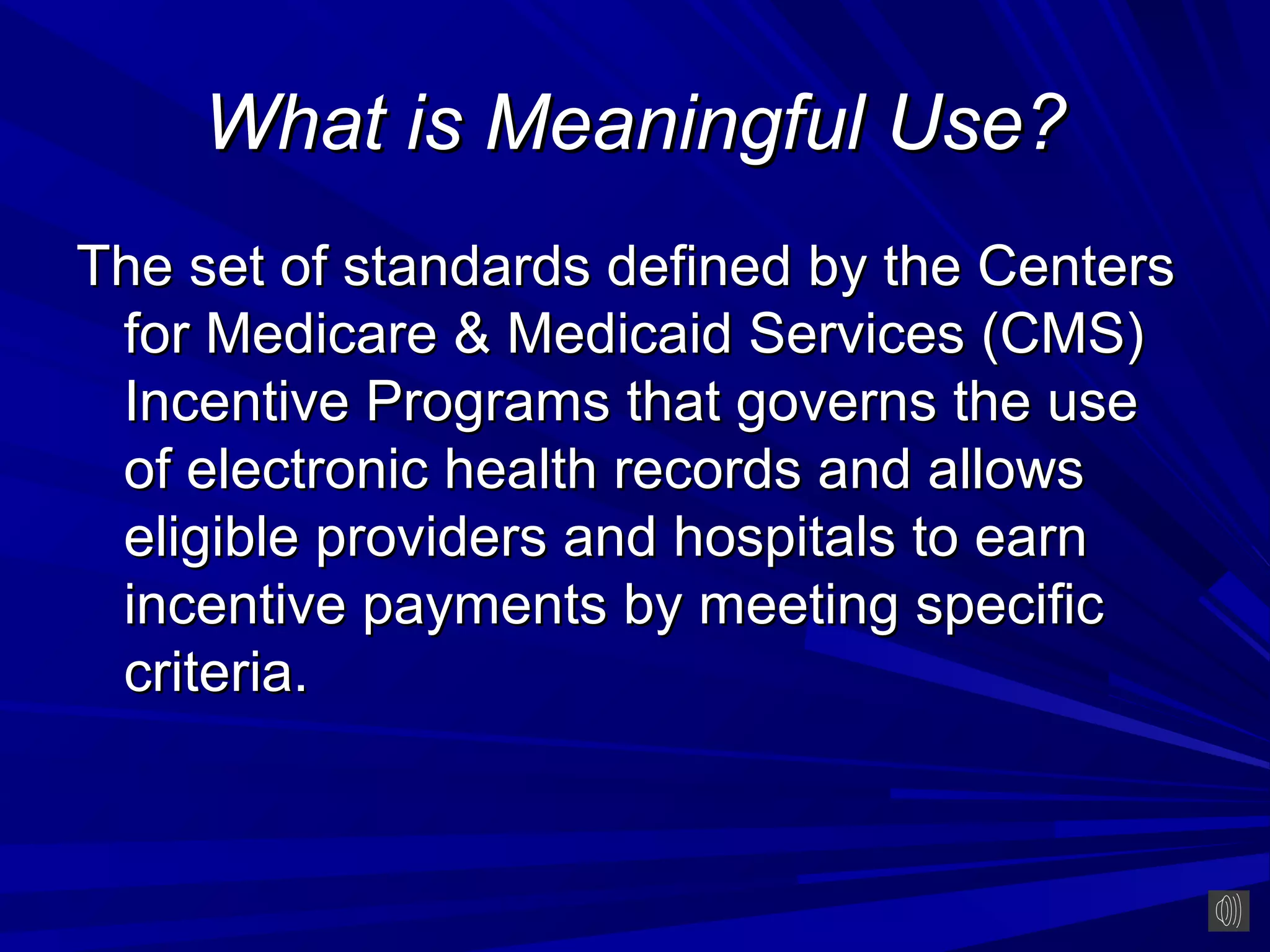 What is Meaningful Use?
The set of standards defined by the Centers
 for Medicare & Medicaid Services (CMS)
 Incentive Programs that governs the use
 of electronic health records and allows
 eligible providers and hospitals to earn
 incentive payments by meeting specific
 criteria.
 