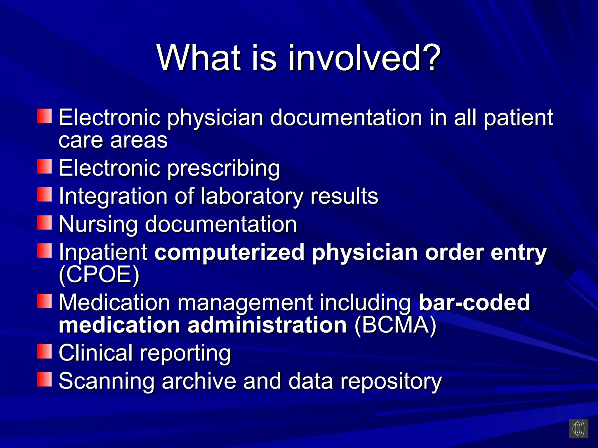 What is involved?
Electronic physician documentation in all patient
care areas
Electronic prescribing
Integration of laboratory results
Nursing documentation
Inpatient computerized physician order entry
(CPOE)
Medication management including bar-coded
medication administration (BCMA)
Clinical reporting
Scanning archive and data repository
 
