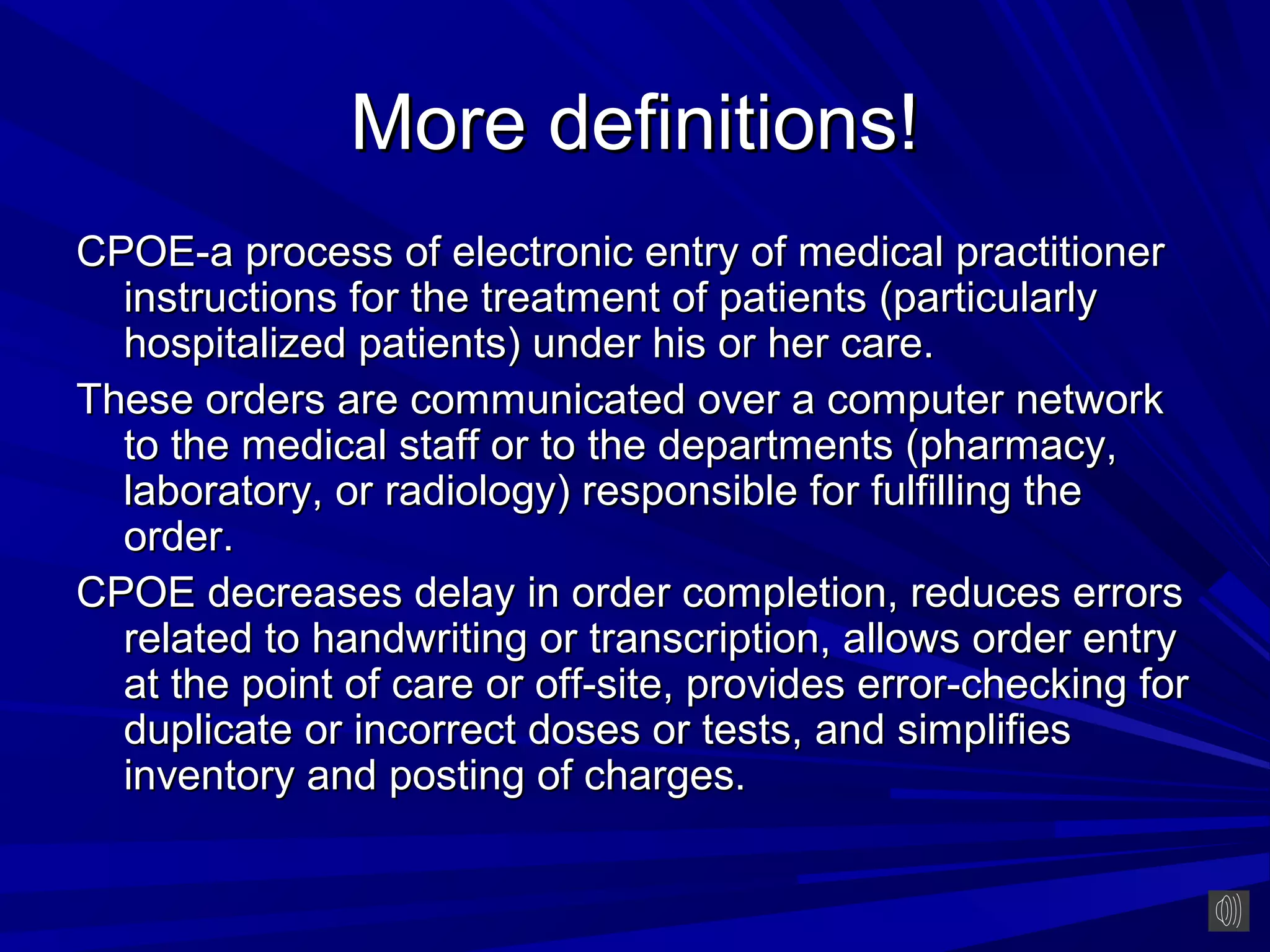 More definitions!
CPOE-a process of electronic entry of medical practitioner
  instructions for the treatment of patients (particularly
  hospitalized patients) under his or her care.
These orders are communicated over a computer network
  to the medical staff or to the departments (pharmacy,
  laboratory, or radiology) responsible for fulfilling the
  order.
CPOE decreases delay in order completion, reduces errors
  related to handwriting or transcription, allows order entry
  at the point of care or off-site, provides error-checking for
  duplicate or incorrect doses or tests, and simplifies
  inventory and posting of charges.
 