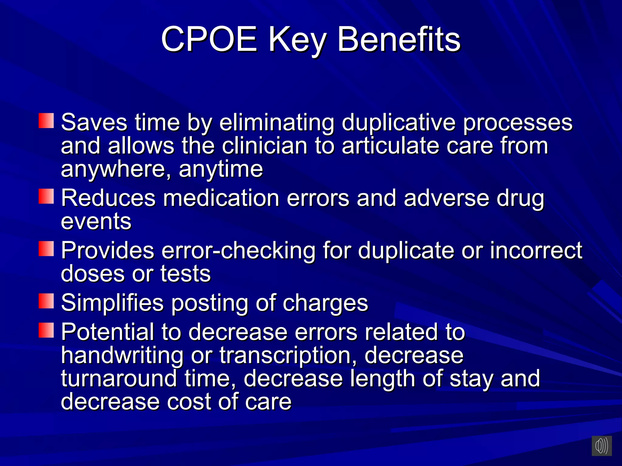 CPOE Key Benefits

Saves time by eliminating duplicative processes
and allows the clinician to articulate care from
anywhere, anytime
Reduces medication errors and adverse drug
events
Provides error-checking for duplicate or incorrect
doses or tests
Simplifies posting of charges
Potential to decrease errors related to
handwriting or transcription, decrease
turnaround time, decrease length of stay and
decrease cost of care
 