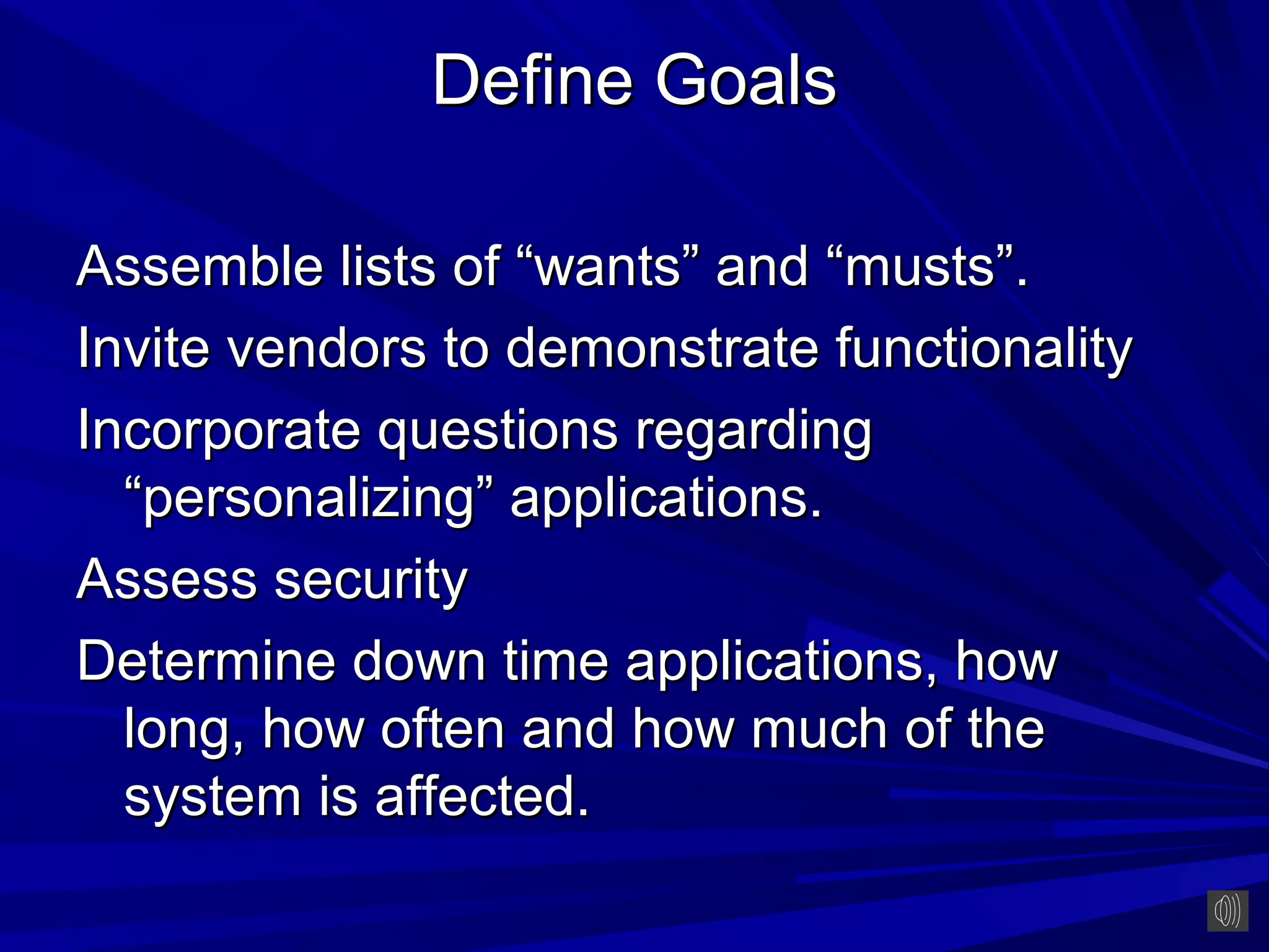 Define Goals

Assemble lists of “wants” and “musts”.
Invite vendors to demonstrate functionality
Incorporate questions regarding
  “personalizing” applications.
Assess security
Determine down time applications, how
  long, how often and how much of the
  system is affected.
 