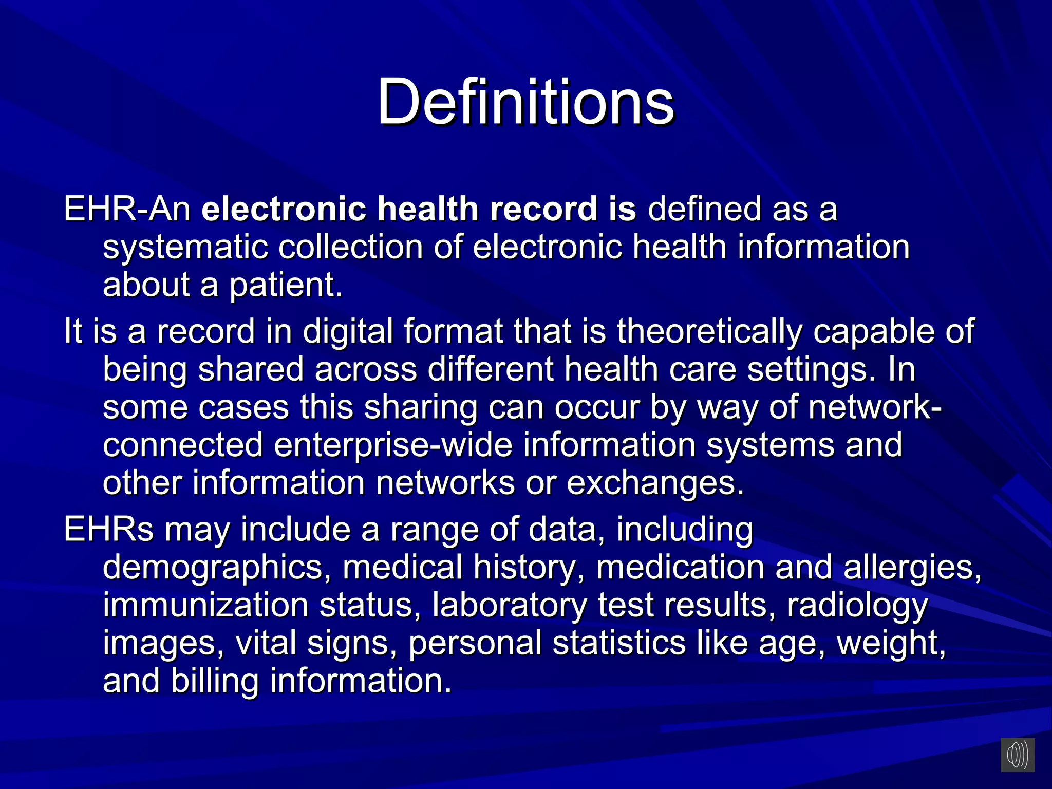 Definitions
EHR-An electronic health record is defined as a
    systematic collection of electronic health information
    about a patient.
It is a record in digital format that is theoretically capable of
    being shared across different health care settings. In
    some cases this sharing can occur by way of network-
    connected enterprise-wide information systems and
    other information networks or exchanges.
EHRs may include a range of data, including
    demographics, medical history, medication and allergies,
    immunization status, laboratory test results, radiology
    images, vital signs, personal statistics like age, weight,
    and billing information.
 