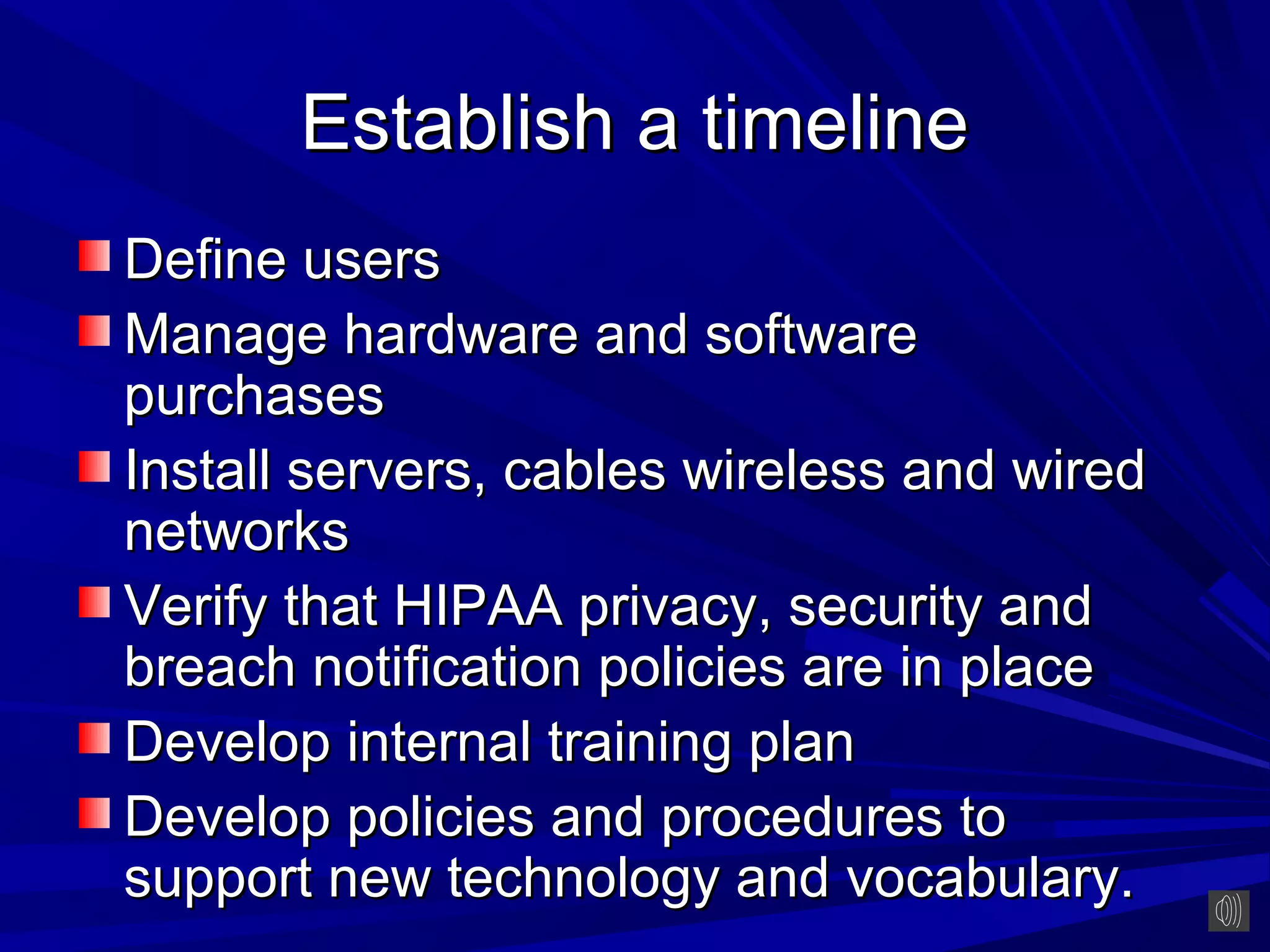 Establish a timeline
Define users
Manage hardware and software
purchases
Install servers, cables wireless and wired
networks
Verify that HIPAA privacy, security and
breach notification policies are in place
Develop internal training plan
Develop policies and procedures to
support new technology and vocabulary.
 