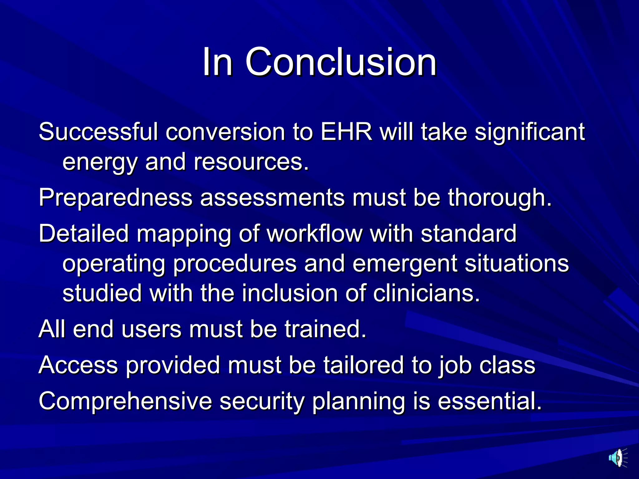 In Conclusion
Successful conversion to EHR will take significant
  energy and resources.
Preparedness assessments must be thorough.
Detailed mapping of workflow with standard
  operating procedures and emergent situations
  studied with the inclusion of clinicians.
All end users must be trained.
Access provided must be tailored to job class
Comprehensive security planning is essential.
 