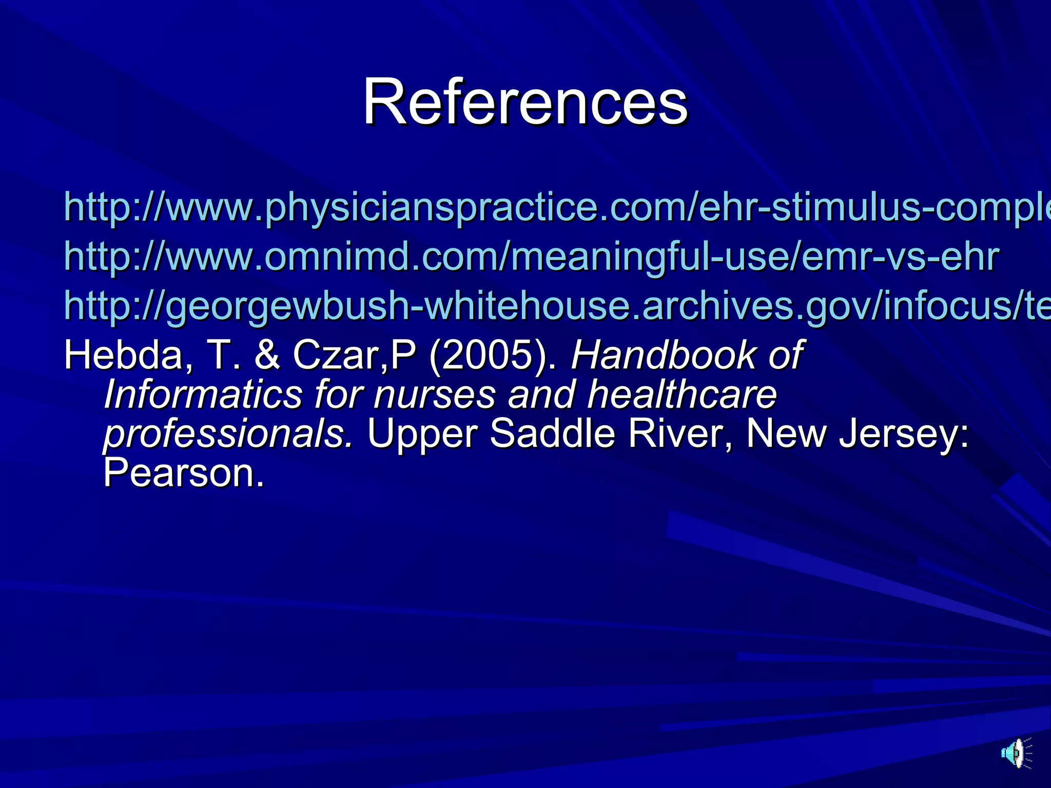 References
http://www.physicianspractice.com/ehr-stimulus-comple
http://www.omnimd.com/meaningful-use/emr-vs-ehr
http://georgewbush-whitehouse.archives.gov/infocus/te
Hebda, T. & Czar,P (2005). Handbook of
  Informatics for nurses and healthcare
  professionals. Upper Saddle River, New Jersey:
  Pearson.
 