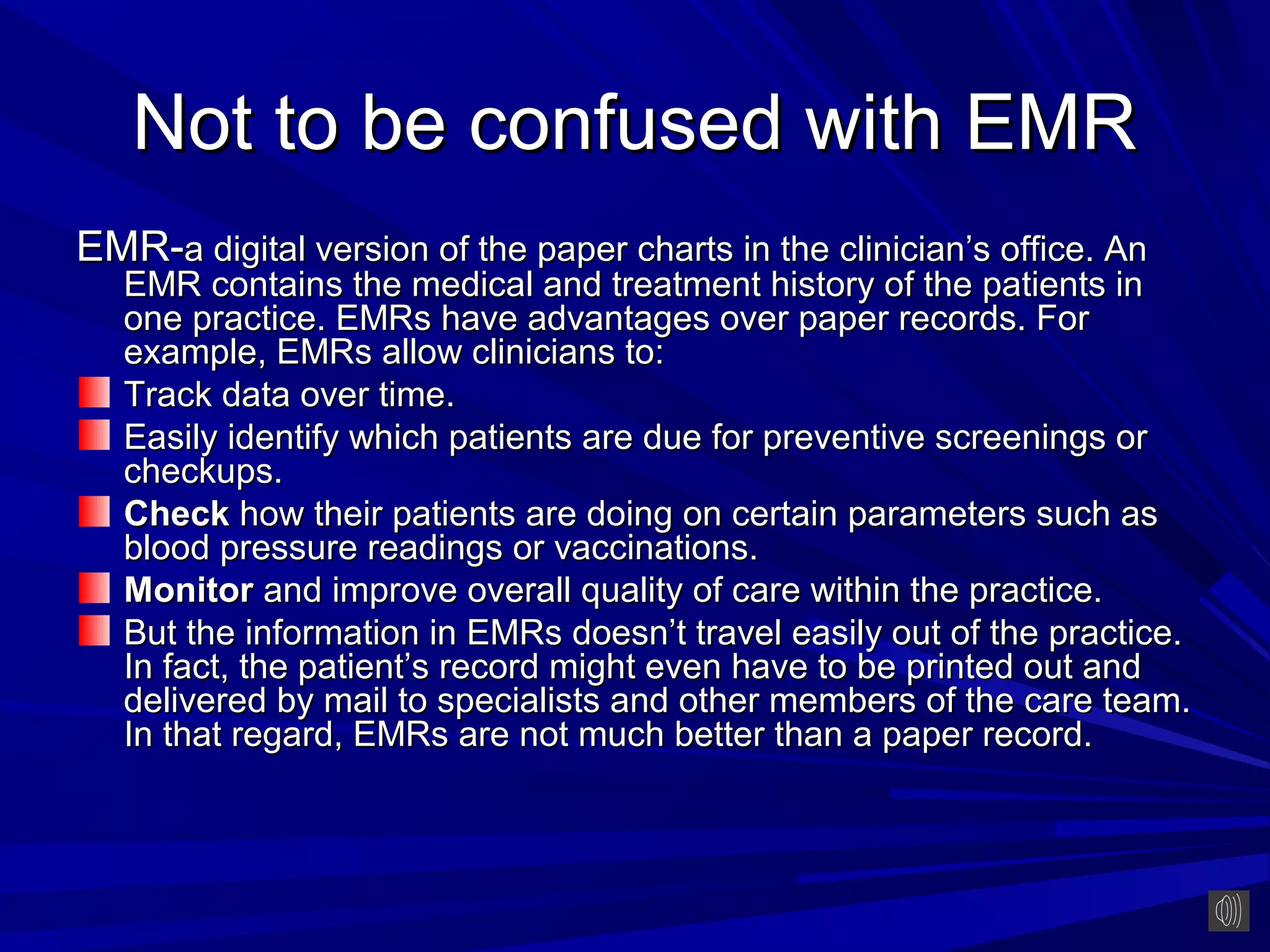 Not to be confused with EMR
EMR-a digital version of the paper charts in the clinician’s office. An
   EMR contains the medical and treatment history of the patients in
   one practice. EMRs have advantages over paper records. For
   example, EMRs allow clinicians to:
   Track data over time.
   Easily identify which patients are due for preventive screenings or
   checkups.
   Check how their patients are doing on certain parameters such as
   blood pressure readings or vaccinations.
   Monitor and improve overall quality of care within the practice.
   But the information in EMRs doesn’t travel easily out of the practice.
   In fact, the patient’s record might even have to be printed out and
   delivered by mail to specialists and other members of the care team.
   In that regard, EMRs are not much better than a paper record.
 