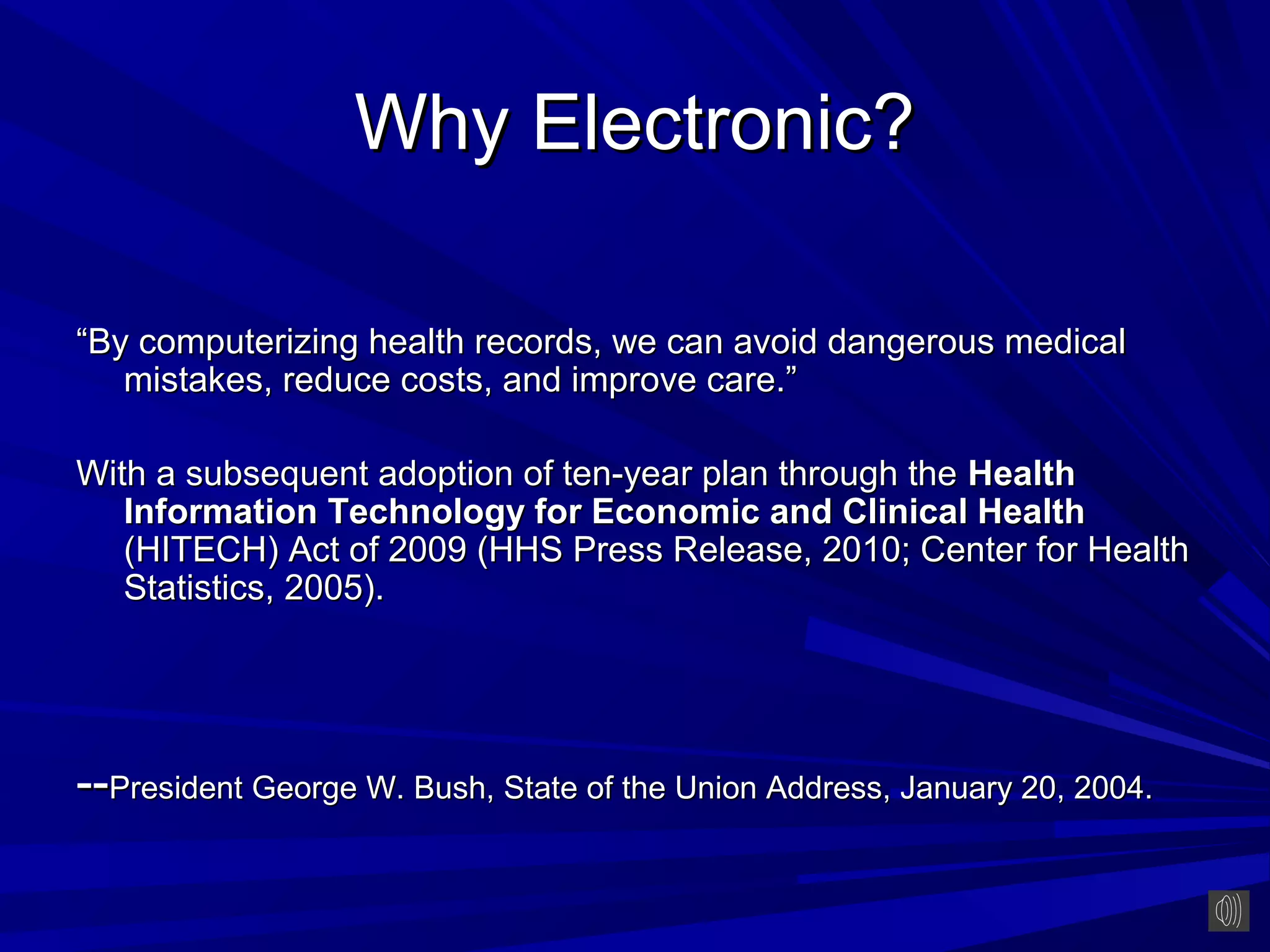 Why Electronic?

“By computerizing health records, we can avoid dangerous medical
   mistakes, reduce costs, and improve care.”

With a subsequent adoption of ten-year plan through the Health
   Information Technology for Economic and Clinical Health
   (HITECH) Act of 2009 (HHS Press Release, 2010; Center for Health
   Statistics, 2005).




--President George W. Bush, State of the Union Address, January 20, 2004.
 