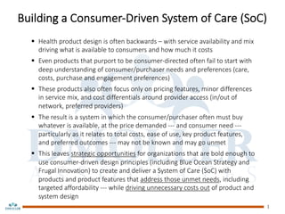 Building a Consumer-Driven System of Care (SoC)
§ Health product design is often backwards – with service availability and mix
driving what is available to consumers and how much it costs
§ Even products that purport to be consumer-directed often fail to start with
deep understanding of consumer/purchaser needs and preferences (care,
costs, purchase and engagement preferences)
§ These products also often focus only on pricing features, minor differences
in service mix, and cost differentials around provider access (in/out of
network, preferred providers)
§ The result is a system in which the consumer/purchaser often must buy
whatever is available, at the price demanded --- and consumer need ---
particularly as it relates to total costs, ease of use, key product features,
and preferred outcomes --- may not be known and may go unmet
§ This leaves strategic opportunities for organizations that are bold enough to
use consumer-driven design principles (including Blue Ocean Strategy and
Frugal Innovation) to create and deliver a System of Care (SoC) with
products and product features that address those unmet needs, including
targeted affordability --- while driving unnecessary costs out of product and
system design
1
 