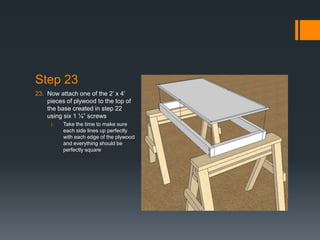 Step 23
23. Now attach one of the 2’ x 4’
    pieces of plywood to the top of
    the base created in step 22
    using six 1 ¼” screws
     i.   Take the time to make sure
          each side lines up perfectly
          with each edge of the plywood
          and everything should be
          perfectly square
 