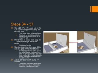 Steps 34 - 37
34. Cut a 20 ½” x 12” board out of the
    4’ x 4’ piece of plywood using the
    circular saw
      i.    This is the stand to be used later
      ii.   Needs to be straight so take the
            same measurement tricks as in
            steps 14 - 20
35. Drill 2” hole in board from step 34,
    1” away from edge and in the
    center
      i.    Used as a handle
36. Use the board cut from step 34 to
    size the gap of the stand holder
      i.    Put it perpendicular to the face of
            the set and slide the board from
            step 34 next to the 2 x 4 and then
            take another 21” 2 x 4 and trap the
            board from step 34 between the
            two 21” 2 x 4’s
37. Attach 21” board with four 2 ½”
    screws
      i.    The board from step 34 becomes
            the stand and gives the steady
            incline to the playing surface
 