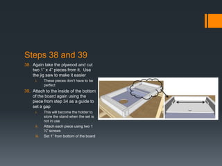 Steps 38 and 39
38. Again take the plywood and cut
    two 1” x 4” pieces from it. Use
    the jig saw to make it easier
     i.     These pieces don’t have to be
            perfect
39. Attach to the inside of the bottom
    of the board again using the
    piece from step 34 as a guide to
    set a gap
     i.     This will become the holder to
            store the stand when the set is
            not in use
     ii.    Attach each piece using two 1
            ½” screws
     iii.   Set 1” from bottom of the board
 