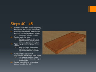 Steps 40 - 45
40. Sand the face of the board completely
    with sander and 120 grit sand paper
41. Rub hand over sanded area and the
    wood should feel completely smooth
      i.   No bumps or valleys in the finish
42. Paint or stain the wood
      i.   Each paint and stain is different so
           read directions on the can to figure
           out correct application techniques
43. Apply high-gloss/clear polyurethane
    varnish
      i.   Again each brand has a different
           application technique so read the
           directions to determine the correct
           way
44. Hand sand the last coat of
    polyurethane with 400 grit sand paper
      i.   This gives the final finish a glass
           smooth feel and will allow the bags to
           slide effectively
45. Repeat steps 22 – 44 to complete
    second board in the set
 