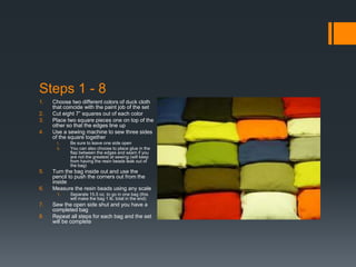 Steps 1 - 8
1.   Choose two different colors of duck cloth
     that coincide with the paint job of the set
2.   Cut eight 7” squares out of each color
3.   Place two square pieces one on top of the
     other so that the edges line up
4.   Use a sewing machine to sew three sides
     of the square together
      i.    Be sure to leave one side open
      ii.   You can also choose to place glue in the
            flap between the edges and seam if you
            are not the greatest at sewing (will keep
            from having the resin beads leak out of
            the bag)
5.   Turn the bag inside out and use the
     pencil to push the corners out from the
     inside
6.   Measure the resin beads using any scale
      1.    Separate 15.5 oz. to go in one bag (this
            will make the bag 1 lb. total in the end)
7.   Sew the open side shut and you have a
     completed bag
8.   Repeat all steps for each bag and the set
     will be complete
 