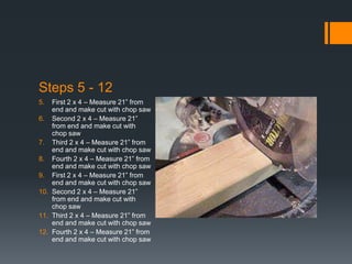 Steps 5 - 12
5.  First 2 x 4 – Measure 21” from
    end and make cut with chop saw
6. Second 2 x 4 – Measure 21”
    from end and make cut with
    chop saw
7. Third 2 x 4 – Measure 21” from
    end and make cut with chop saw
8. Fourth 2 x 4 – Measure 21” from
    end and make cut with chop saw
9. First 2 x 4 – Measure 21” from
    end and make cut with chop saw
10. Second 2 x 4 – Measure 21”
    from end and make cut with
    chop saw
11. Third 2 x 4 – Measure 21” from
    end and make cut with chop saw
12. Fourth 2 x 4 – Measure 21” from
    end and make cut with chop saw
 