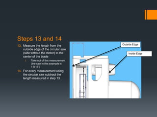 Steps 13 and 14
13. Measure the length from the          Outside Edge
    outside edge of the circular saw
    (side without the motor) to the          Inside Edge
    center of the blade
     i.   Take not of this measurement
          (the saw in this example is
          1 9/16”)
14. For every measurement using
    the circular saw subtract the
    length measured in step 13
 