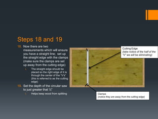 Steps 18 and 19
18. Now there are two
                                                                       Cutting Edge
    measurements which will ensure                                     (take notice of the half of the
    you have a straight line; set up                                   “V” we will be eliminating)
    the straight edge with the clamps
    (make sure the clamps are set
    up away from the cutting edge)
     i.   The straight edge should be
          placed so the right edge of it is
          through the center of the “V’s”
          (this is referred to as the cutting
          edge)
19. Set the depth of the circular saw
    to just greater that ½”
     i.   Helps keep wood from splitting        Clamps
                                                (notice they are away from the cutting edge)
 
