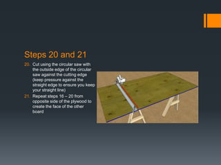 Steps 20 and 21
20. Cut using the circular saw with
    the outside edge of the circular
    saw against the cutting edge
    (keep pressure against the
    straight edge to ensure you keep
    your straight line)
21. Repeat steps 16 – 20 from
    opposite side of the plywood to
    create the face of the other
    board
 