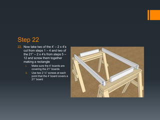 Step 22
22. Now take two of the 4’ – 2 x 4’s
    cut from steps 1 – 4 and two of
    the 21” – 2 x 4’s from steps 5 –
    12 and screw them together
    making a rectangle
     i.    Make sure the 4’ boards are
           covering the 21” boards
     ii.   Use two 2 ½” screws at each
           point that the 4’ board covers a
           21” board
 