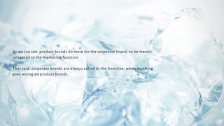 As we can see, product brands do more for the corporate brand, to be merely
relegated to the marketing function.
That said, corporate brands are always called to the frontline, when anything
goes wrong on product brands.
 