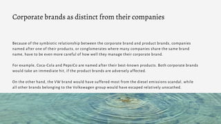 Because of the symbiotic relationship between the corporate brand and product brands, companies
named after one of their products, or conglomerates where many companies share the same brand
name, have to be even more careful of how well they manage their corporate brand.
For example, Coca-Cola and PepsiCo are named after their best-known products. Both corporate brands
would take an immediate hit, if the product brands are adversely affected.
On the other hand, the VW brand would have suffered most from the diesel emissions scandal, while
all other brands belonging to the Volkswagen group would have escaped relatively unscathed.
Corporate brands as distinct from their companies
 