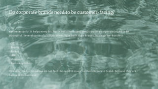 Not necessarily. It helps every bit, but is not a necessary condition for a corporate brand to be
successful. Several successful corporations have built their brands, business-to- business:
- GE
- Boeing
- Airbus
- IBM
- Microsoft
- And many others.
However, many companies do not feel the need to invest in their corporate brand, because they are
business-to-business.
Do corporate brands need to be customer-facing?
 