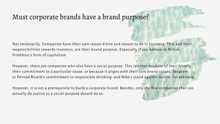Not necessarily. Companies have their own raison d‘etre and reason to be in business. That and their
responsibilities towards investors, are their brand purpose. Especially if you believe in Milton
Friedman's form of capitalism.
However, there are companies who also have a social purpose. This is either because of their history,
their commitment to a particular cause, or because it aligns with their core brand values. Seagram
or Pernod Ricard’s commitment to responsible drinking, and Nike's stand against racism, for example.
However, it is not a prerequisite to build a corporate brand. Besides, only the few companies that can
actually do justice to a social purpose should do so.
Must corporate brands have a brand purpose?
 
