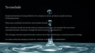 To conclude
Corporate brands are living emblems of a company’s values, products, people and way
of doing business.
They have a symbiotic connection with product brands
Their valuation would not be the same as company valuations, nor would it be a sum total
of product brands’ valuations, though the latter certainly contribute to it
The strategy to build corporate brands is about more than marketing or a communications strategy
It is about what the company stands for, and how it relates to its stakeholders.
 