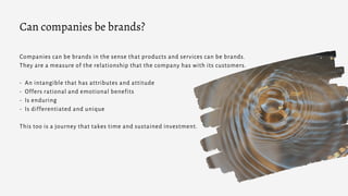Companies can be brands in the sense that products and services can be brands.
They are a measure of the relationship that the company has with its customers.
- An intangible that has attributes and attitude
- Offers rational and emotional benefits
- Is enduring
- Is differentiated and unique
This too is a journey that takes time and sustained investment.
Can companies be brands?
 
