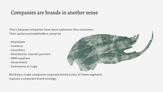 That’s because companies have more audiences than customers.
Their audiences/stakeholders comprise
- Employees
- Investors
- Customers
- Distribution channel partners
- OEM suppliers
- Government
- Community at large
Building a single composite corporate brand across all these segments
requires a corporate brand strategy.
Companies are brands in another sense
 