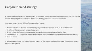 A corporate brand strategy is not merely a corporate brand communications strategy, for the simple
reason that companies have to do more than merely persuade and sell their wares.
How a corporate brand differs from a product brand:
- A corporate brand defines how the company does business with each of its stakeholders
- It defines the company’s corporate culture
- Brand values define the company’s culture and the company has to live by them
- The benefits of a corporate brand are therefore closely linked with its brand values and the way
it does business
It is in the experience and identification stages of the corporate brand journey, that the corporate
brand is really built.
Corporate brand strategy
 