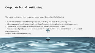The brand positioning for a corporate brand would depend on the following:
- Attributes and features of the organisation, including the most distinguishing ones
- Advantages and benefits accruing from those features, of doing business with the company.
- Competitive environment across industries and leadership positions, if any
- Most successful product/service brands, some of which might be even better known and regarded
than the company
- Future direction of the company
Corporate brand positioning
 