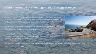 In recent years, the automobile industry in India and globally has been
downbeat somewhat. I believe that technological changes disrupting the
industry is one of the reasons, with a preference for ride-hailing.
I anticipate a shift to mobility as a service sooner than expected, with
electrification and greater connectivity as well.
Jaguar Land Rover has embarked on such a journey in the UK, as their
website suggests. Here is a luxury carmaker anticipating and possibly
leading the industry in ushering change.
I have put down my thoughts on how Jaguar Land Rover should build their corporate brand on my blog
and you can read it here.
Corporate brand positioning – a more recent example
 