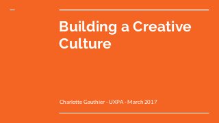 Building a Creative
Culture
Charlotte Gauthier - UXPA - March 2017
 