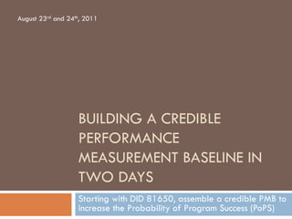 BUILDING A CREDIBLE
PERFORMANCE
MEASUREMENT BASELINE IN
TWO DAYS
Starting with DID 81650, assemble a credible PMB to
increase the Probability of Program Success (PoPS)
August 23rd and 24th, 2011
 