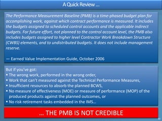 AQuickReview…
The Performance Measurement Baseline (PMB) is a time-phased budget plan for
accomplishing work, against whic...