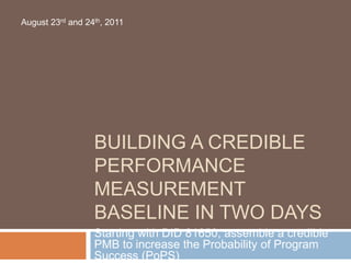 BUILDING A CREDIBLE
PERFORMANCE
MEASUREMENT
BASELINE IN TWO DAYS
Starting with DID 81650, assemble a credible
PMB to increase the Probability of Program
Success (PoPS)
August 23rd and 24th, 2011
 