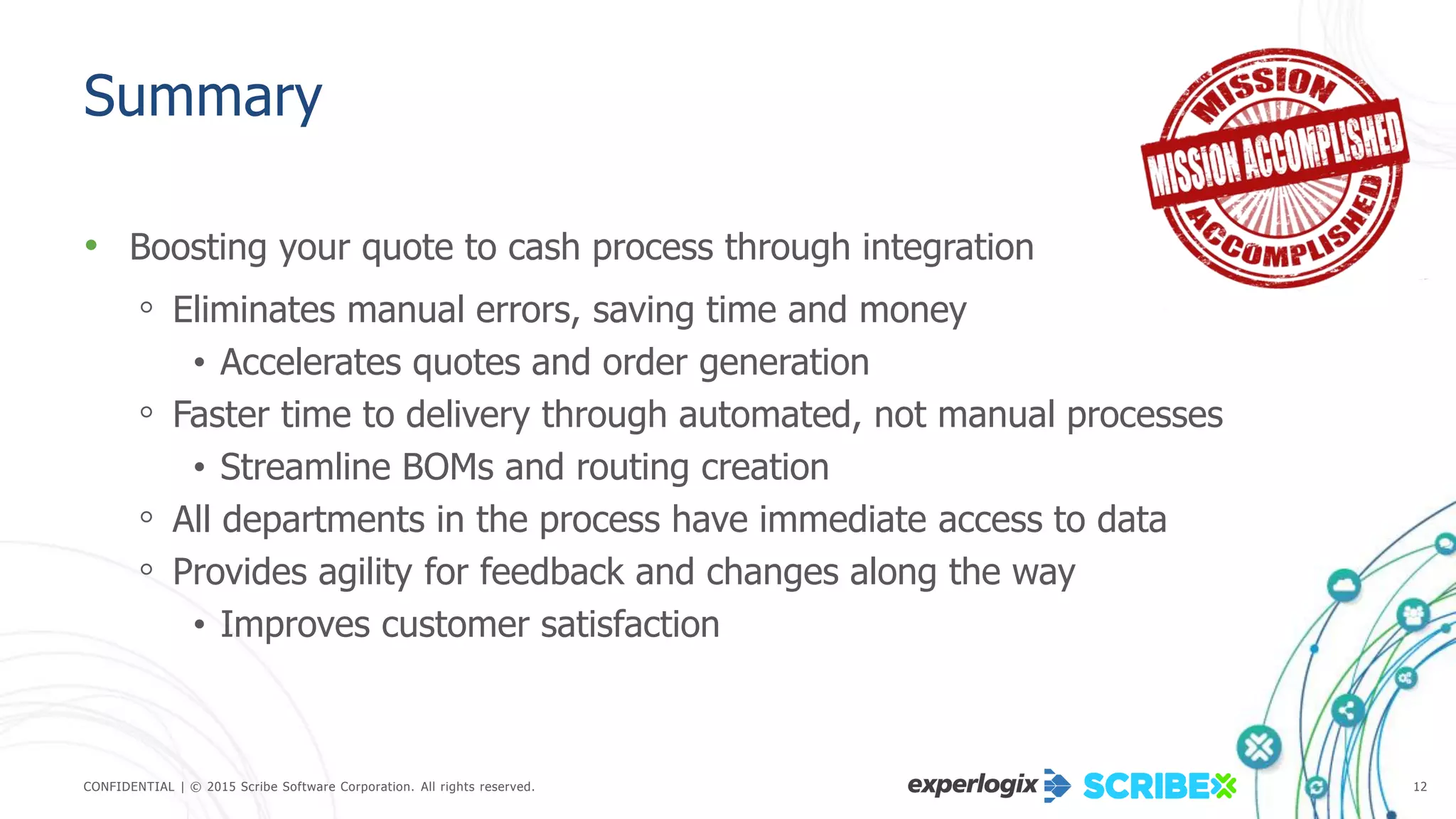 CONFIDENTIAL | © 2015 Scribe Software Corporation. All rights reserved. 12
Summary
• Boosting your quote to cash process through integration
◦ Eliminates manual errors, saving time and money
• Accelerates quotes and order generation
◦ Faster time to delivery through automated, not manual processes
• Streamline BOMs and routing creation
◦ All departments in the process have immediate access to data
◦ Provides agility for feedback and changes along the way
• Improves customer satisfaction
 