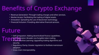 Benefits of Crypto Exchange
• Revenue Generation: Through trading charges and other services.
• Market Access: Facilitating the trading of digital assets.
• Innovation: Spreading the use of blockchain technology.
• Financial Inclusion: Providing alternative financial services.
Future
Trends
• DeFi Integration: Adding decentralized finance capabilities.
• NFT Integration: Broader non-fungible token trading.
• AI and Machine Learning: Upgrading trading algorithms and
security.
• Regulatory Clarity: Greater regulation to facilitate mainstream
adoption.
• Cross chain interoperability.
 