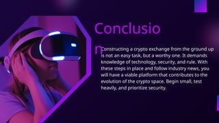 Constructing a crypto exchange from the ground up
is not an easy task, but a worthy one. It demands
knowledge of technology, security, and rule. With
these steps in place and follow industry news, you
will have a viable platform that contributes to the
evolution of the crypto space. Begin small, test
heavily, and prioritize security.
Conclusio
n
 