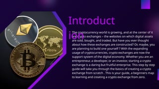 The cryptocurrency world is growing, and at the center of it
are crypto exchanges – the websites on which digital assets
are sold, bought, and traded. But have you ever thought
about how these exchanges are constructed? Or, maybe, you
are planning to build one yourself ? With the expanding
usage of cryptocurrencies, crypto exchanges are now the
support system of the digital economy. Whether you are an
entrepreneur, a developer, or an investor, starting a crypto
exchange is a daring but fruitful enterprise. This step by step
guide will take you through the basics of creating a crypto
exchange from scratch . This is your guide, a beginners map
to learning and creating a crypto exchange from zero.
Introduct
ion
 