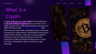 Ingoude Company Contact
About Us
Service
Home
What is a
Crypto
Exchange ?
A crypto exchange is an online platform that enables the
buying and selling of cryptocurrencies and other virtual
assets. It serves as an intermediate between the buyer and
seller, offering a create crypto exchange platform upon
which they can make trades. Exchanges may be centralized
(managed by a single entity) or decentralized (operating on
a peer-to-peer network). They vary in security, speed of
transaction, and user experience.These are the two
categories of crypto exchange. Already possess a crypto
coin that is exchanged for other coins by this crypto
exchange.
 