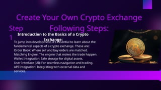 Create Your Own Crypto Exchange
Following Steps:
Introduction to the Basics of a Crypto
Exchange:
To jump into development, it's essential to learn about the
fundamental aspects of a crypto exchange. These are:
Order Book: Where sell and buy orders are matched.
Matching Engine: The engine that makes the trade happen.
Wallet Integration: Safe storage for digital assets.
User Interface (UI): For seamless navigation and trading.
API Integration: Integrating with external data and
services.
Step
1
 