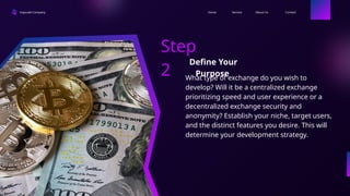 Ingoude Company Contact
About Us
Service
Home
Step
2
Define Your
Purpose
What type of exchange do you wish to
develop? Will it be a centralized exchange
prioritizing speed and user experience or a
decentralized exchange security and
anonymity? Establish your niche, target users,
and the distinct features you desire. This will
determine your development strategy.
 