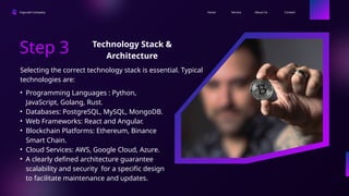 Ingoude Company Contact
About Us
Service
Home
Step 3
• Programming Languages : Python,
JavaScript, Golang, Rust.
• Databases: PostgreSQL, MySQL, MongoDB.
• Web Frameworks: React and Angular.
• Blockchain Platforms: Ethereum, Binance
Smart Chain.
• Cloud Services: AWS, Google Cloud, Azure.
• A clearly defined architecture guarantee
scalability and security for a specific design
to facilitate maintenance and updates.
Selecting the correct technology stack is essential. Typical
technologies are:
Technology Stack &
Architecture
 