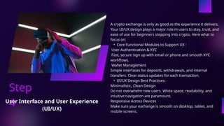 Step
4
A crypto exchange is only as good as the experience it delivers.
Your UI/UX design plays a major role in users to stay, trust, and
ease of use for beginners stepping into crypto. Here what to
focus on:
• Core Functional Modules to Support UX :
User Authentication & KYC
Fast, secure sign up with email or phone and smooth KYC
workflows.
Wallet Management
Simple interfaces for deposits, withdrawals, and internal
transfers. Clear status updates for each transaction.
• UI/UX Design Best Practices:
Minimalistic, Clean Design
Do not overwhelm new users. White space, readability, and
intuitive navigation are paramount.
Responsive Across Devices
Make sure your exchange is smooth on desktop, tablet, and
mobile screens.
User Interface and User Experience
(UI/UX)
 