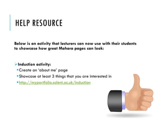 HELP RESOURCE 
Below is an activity that lecturers can now use with their students to showcase how great Maharapages can look: 
Induction activity: 
Create an ‘about me’ page 
Showcase at least 3 things that you are interested in 
http://myportfolio.solent.ac.uk/induction  